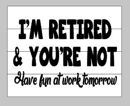I'm retired and your not-Have fun at work tomorrow